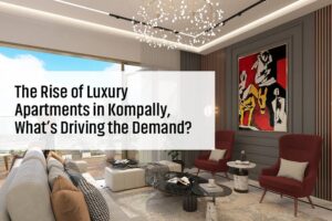 The Rise of Luxury Apartments in Kompally, What’s Driving the Demand?